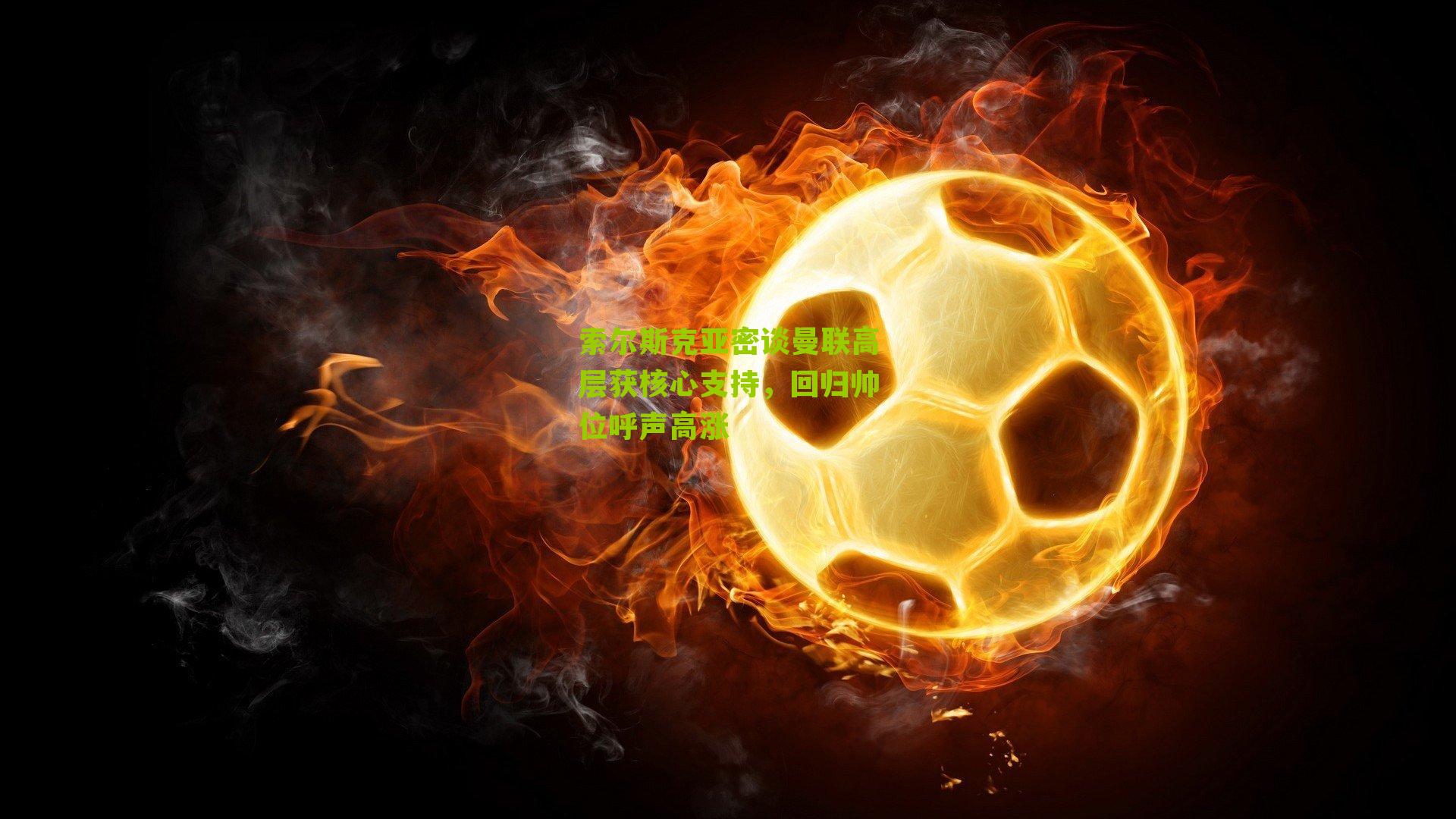 索尔斯克亚密谈曼联高层获核心支持，回归帅位呼声高涨